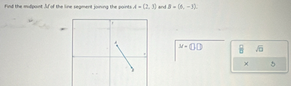 Find the midpoint of the line segment joining the points A=(2,3) and B=(6,-3).
M=(□ ,□ )
 □ /□   sqrt(□ ) 
× 5