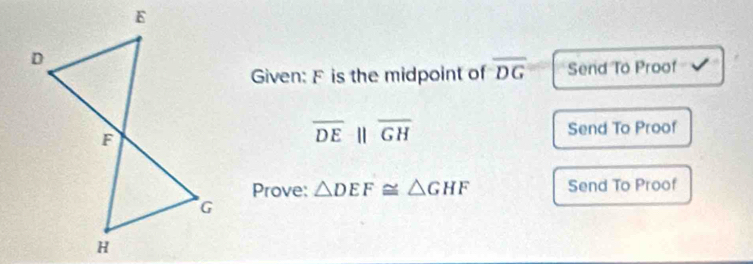 Given: F is the midpoint of overline DG Send To Proof √
overline DEparallel overline GH Send To Proof 
Prove: △ DEF≌ △ GHF Send To Proof