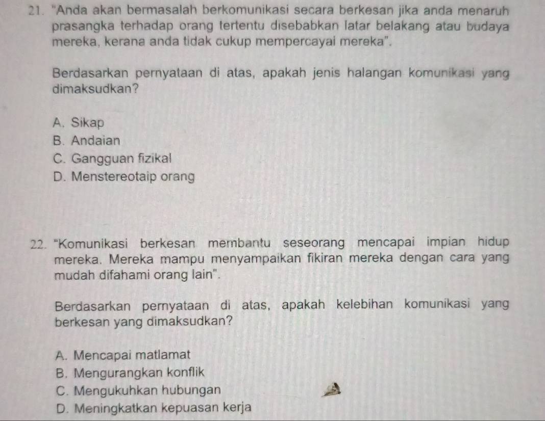 "Anda akan bermasalah berkomunikasi secara berkesan jika anda menaruh
prasangka terhadap orang tertentu disebabkan latar belakang atau budaya
mereka, kerana anda tidak cukup mempercayai mereka".
Berdasarkan pernyataan di atas, apakah jenis halangan komunikasi yang
dimaksudkan?
A. Sikap
B. Andaian
C. Gangguan fizikal
D. Menstereotaip orang
22. “Komunikasi berkesan membantu seseorang mencapai impian hidup
mereka. Mereka mampu menyampaikan fikiran mereka dengan cara yang
mudah difahami orang lain".
Berdasarkan pernyataan di atas, apakah kelebihan komunikasi yang
berkesan yang dimaksudkan?
A. Mencapai matlamat
B. Mengurangkan konflik
C. Mengukuhkan hubungan
D. Meningkatkan kepuasan kerja