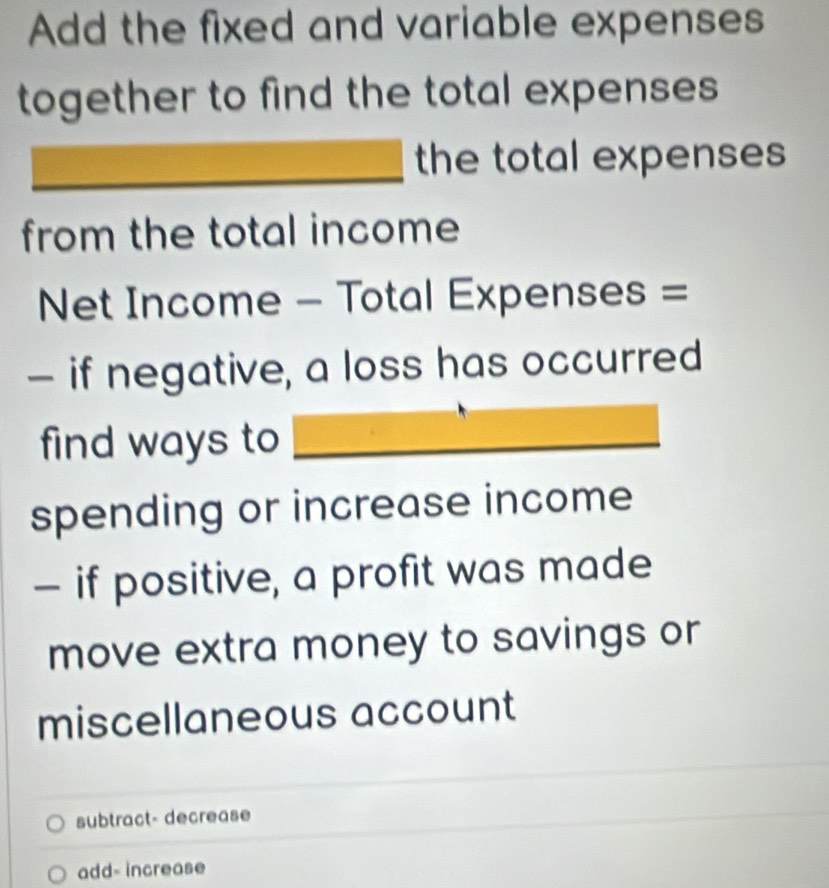 Add the fixed and variable expenses
together to find the total expenses 
the total expenses 
from the total income
Net Income - Total Expenses =
- if negative, a loss has occurred
find ways to
spending or increase income
- if positive, a profit was made
move extra money to savings or
miscellaneous account
subtract- decrease
add- increase