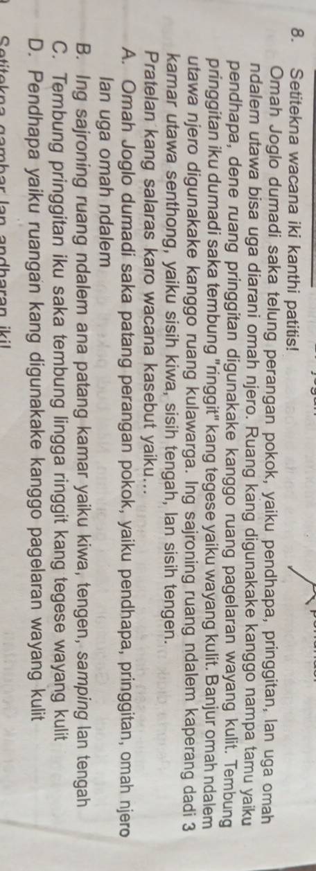 Setitekna wacana iki kanthi patitis!
Omah Joglo dumadi saka telung perangan pokok, yaiku pendhapa, pringgitan, lan uga omah
ndalem utawa bisa uga diarani omah njero. Ruang kang digunakake kanggo nampa tamu yaiku
pendhapa, dene ruang pringgitan digunakake kanggo ruang pagelaran wayang kulit. Tembung
pringgitan iku dumadi saka tembung "ringgit" kang tegese yaiku wayang kulit. Banjur omah ndalem
utawa njero digunakake kanggo ruang kulawarga. Ing sajroning ruang ndalem kaperang dadi 3
kamar utawa senthong, yaiku sisih kiwa, sisih tengah, lan sisih tengen.
Pratelan kang salaras karo wacana kasebut yaiku...
A. Omah Joglo dumadi saka patang perangan pokok, yaiku pendhapa, pringgitan, omah njero
Ian uga omah ndalem
B. Ing sajroning ruang ndalem ana patang kamar yaiku kiwa, tengen, samping lan tengah
C. Tembung pringgitan iku saka tembung lingga ringgit kang tegese wayang kulit
D. Pendhapa yaiku ruangan kang digunakake kanggo pagelaran wayang kulit
Setitekna gambar lan andharan iki