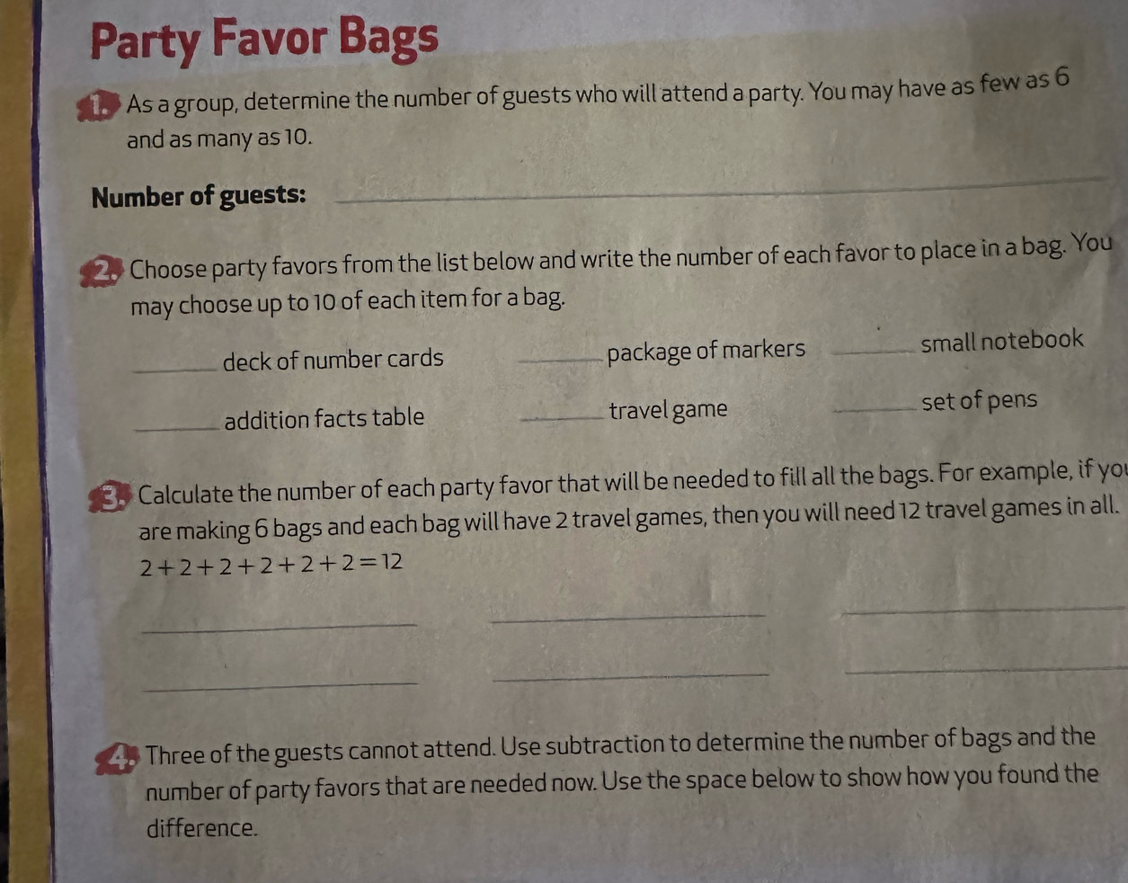 Party Favor Bags 
1 As a group, determine the number of guests who will attend a party. You may have as few as 6
and as many as 10. 
Number of guests: 
_
20 Choose party favors from the list below and write the number of each favor to place in a bag. You 
may choose up to 10 of each item for a bag. 
_deck of number cards _package of markers _small notebook 
_addition facts table _travel game _set of pens 
30 Calculate the number of each party favor that will be needed to fill all the bags. For example, if yo 
are making 6 bags and each bag will have 2 travel games, then you will need 12 travel games in all.
2+2+2+2+2+2=12
_ 
_ 
_ 
_ 
_ 
_ 
Three of the guests cannot attend. Use subtraction to determine the number of bags and the 
number of party favors that are needed now. Use the space below to show how you found the 
difference.