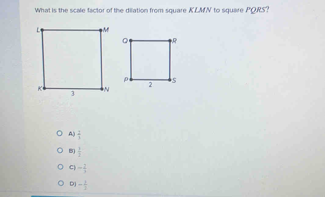 What is the scale factor of the dilation from square KLMN to square PQRS?
A)  2/3 
B)  3/2 
C) - 2/3 
D) - 3/2 