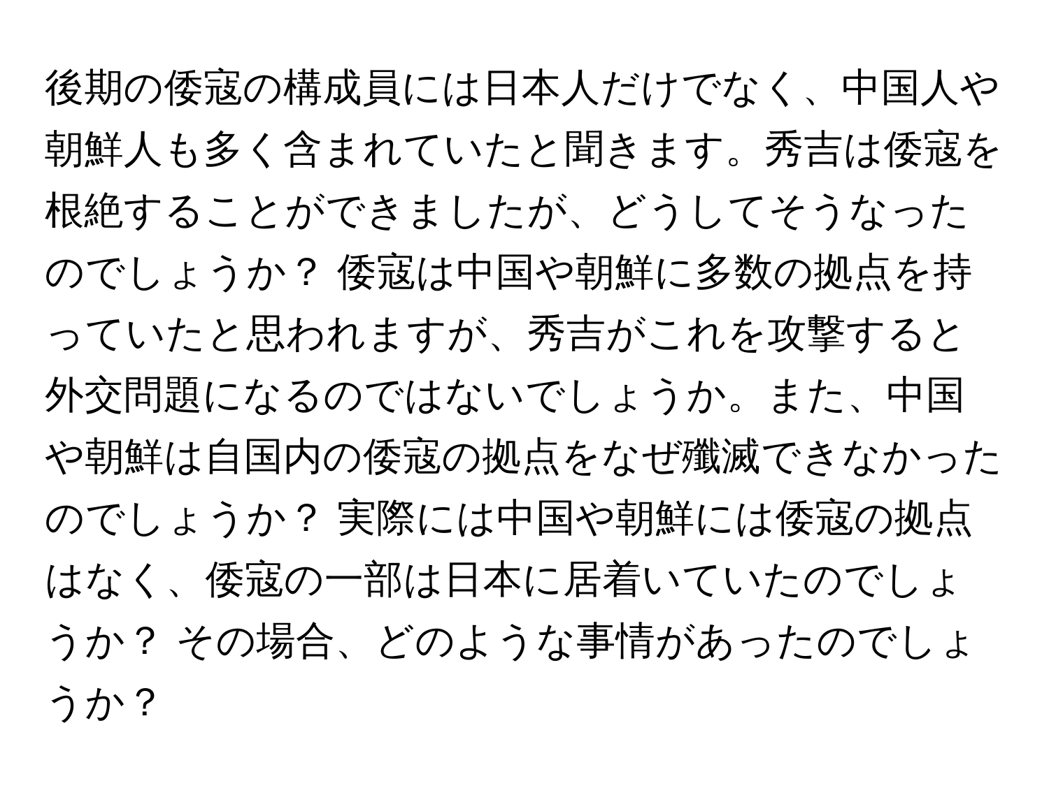 後期の倭寇の構成員には日本人だけでなく、中国人や朝鮮人も多く含まれていたと聞きます。秀吉は倭寇を根絶することができましたが、どうしてそうなったのでしょうか？ 倭寇は中国や朝鮮に多数の拠点を持っていたと思われますが、秀吉がこれを攻撃すると外交問題になるのではないでしょうか。また、中国や朝鮮は自国内の倭寇の拠点をなぜ殲滅できなかったのでしょうか？ 実際には中国や朝鮮には倭寇の拠点はなく、倭寇の一部は日本に居着いていたのでしょうか？ その場合、どのような事情があったのでしょうか？