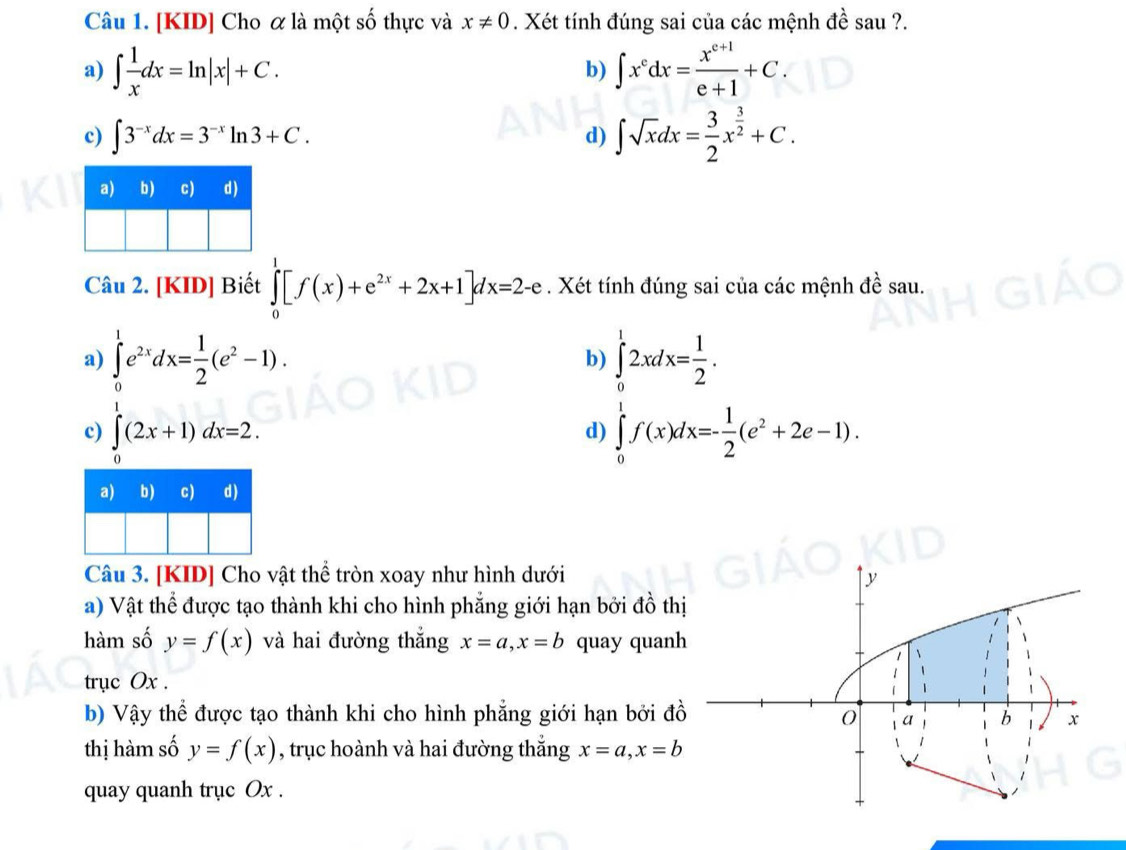 [KID] Cho α là một số thực và x!= 0. Xét tính đúng sai của các mệnh đề sau ?.
a) ∈t  1/x dx=ln |x|+C. ∈t x^cdx= (x^(c+1))/e+1 +C. 
b)
c) ∈t 3^(-x)dx=3^(-x)ln 3+C.
d) ∈t sqrt(x)dx= 3/2 x^(frac 3)2+C. 
Câu 2. [KID] Biết ∈tlimits _0^(1[f(x)+e^2x)+2x+1]dx=2-e. Xét tính đúng sai của các mệnh đề sau.
a) ∈tlimits _0^(1e^2x)dx= 1/2 (e^2-1). ∈tlimits _0^(12xdx=frac 1)2. 
b)
c) ∈tlimits _0^(1(2x+1)dx=2. ∈tlimits _0^1f(x)dx=-frac 1)2(e^2+2e-1). 
d)
Câu 3. [KID] Cho vật thể tròn xoay như hình dưới
a) Vật thể được tạo thành khi cho hình phẳng giới hạn bởi đồ thị
hàm số y=f(x) và hai đường thắng x=a, x=b quay quanh
trục Ox.
b) Vậy thể được tạo thành khi cho hình phẳng giới hạn bởi đồ
thị hàm số y=f(x) , trục hoành và hai đường thắng x=a, x=b
quay quanh trục Ox.