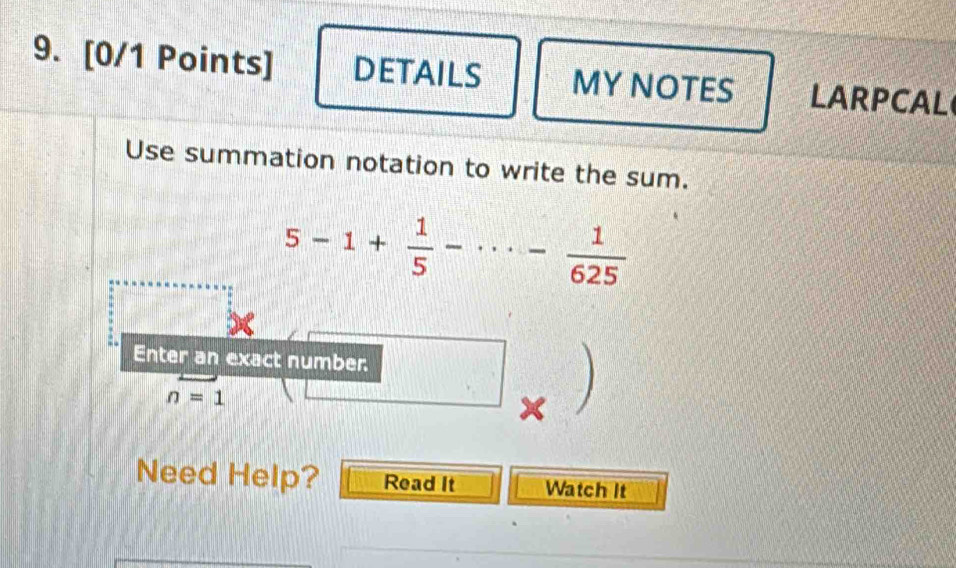 DETAILS MY NOTES LARPCAL 
Use summation notation to write the sum.
5-1+ 1/5 -·s - 1/625 
Enter an exact number.
n=1
Need Help? Read It Watch It