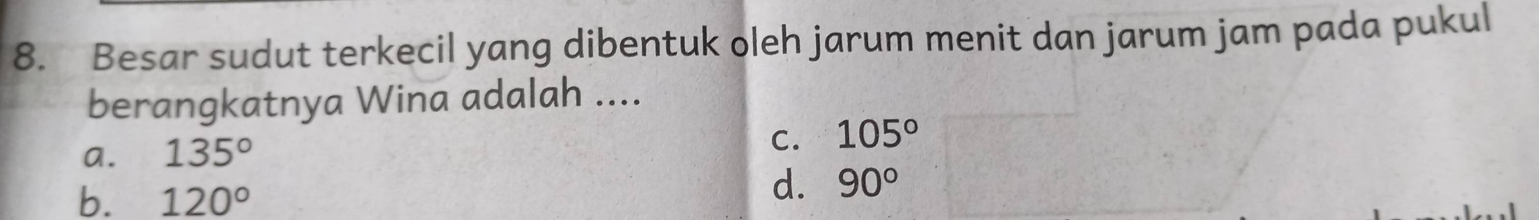 Besar sudut terkecil yang dibentuk oleh jarum menit dan jarum jam pada pukul
berangkatnya Wina adalah ....
C.
a. 135° 105°
b. 120°
d. 90°