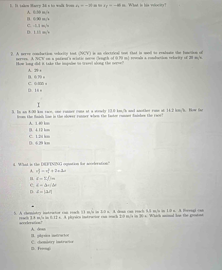 It takes Harry 34 s to walk from x_i=-10m to x_f=-46m. What is his velocity?
A. 0.59 m/s
B. 0.90 m/s
C. -1.1 m/s
D. 1.11 m/s
2. A nerve conduction velocity test (NCV) is an electrical test that is used to evaluate the function of
nerves. A NCV on a patient’s sciatic nerve (length of 0.70 m) reveals a conduction velocity of 20 m/s.
How long did it take the impulse to travel along the nerve?
A. 29 s
B. 0.70 s
C. 0.035 s
D. 14 s
3. In an 8.00 km race, one runner runs at a steady 12.0 km/h and another runs at 14.2 km/h. How far
from the finish line is the slower runner when the faster runner finishes the race?
A. 1.40 km
B. 4.12 km
C. 1.24 km
D. 6.29 km
4. What is the DEFINING equation for acceleration?
A. v_f^(2=v_i^2+2a△ x
B. vector a)=sumlimits vector f/m
C. vector a=△ v/△ t
D. vector a=|△ vector v|
5. A chemistry instructor can reach 13 m/s in 3.0 s. A dean can reach 9.5 m/s in 1.0 s. A Ferengi can
reach 2.8 m/s in 0.12 s. A physics instructor can reach 2.0 m/s in 20 s. Which animal has the greatest
acceleration?
A. dean
B. physics instructor
C. chemistry instructor
D. Ferengi