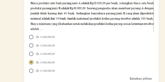 Biaya produksi satu buah payungjenis A adalah Rp20.000,00 per buah, sedangkan biaya satu buah
produksi payung jenis B adalah Rp30.000,00. Seorang pengusaha akan membuat payung A dengan
jumlah tidak kurang dari 40 buah. Sedangkan banyaknya payung jenis B yang akan diproduks
minimal adalah dari 50 buah. Jumlah maksimal produksi kedua payung tersebut adalah 100 buah.
Biaya minimum yang dikeluarkan untuk melakukan produksi keđua payung sesuai ketentuan tersebug
adalah ....
Rp. 2.300.000,00
Rp. 2.200.000,00
Rp. 2.900.000,00
Rp. 2.000.000,00
Rp. 2.100.000,00
Batalkan pilihan