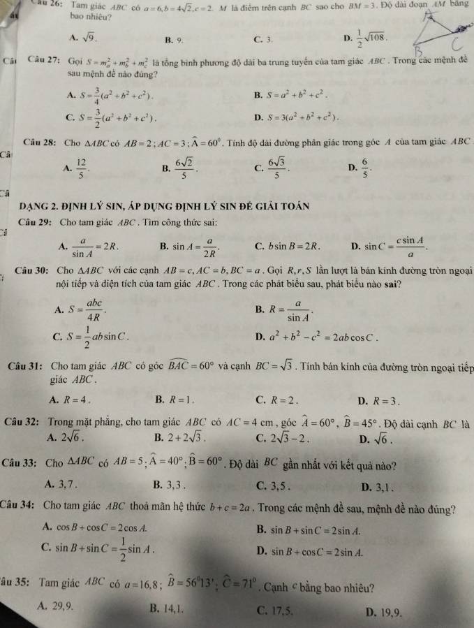 Tam giác ABC có a=6,b=4sqrt(2),c=2 M là điễm trên cạnh BC sao cho BM=3.DO ) dài đoạn 4M bāng
á bao nhiêu?
A. sqrt(9). B. 9. C. 3. D.  1/2 sqrt(108).
Cât Câu 27: Gọi S=m_a^(2+m_b^2+m_c^2 là tổng bình phương độ dài ba trung tuyến của tam giác ABC . Trong các mệnh đề
sau mệnh đề nào đúng?
A. S=frac 3)4(a^2+b^2+c^2).
B. S=a^2+b^2+c^2.
C. S= 3/2 (a^2+b^2+c^2).
D. S=3(a^2+b^2+c^2).
Câu 28: Cho △ ABC có AB=2;AC=3;widehat A=60°. Tính độ dài đường phân giác trong góc A của tam giác ABC
Câ
A.  12/5 . B.  6sqrt(2)/5 . C.  6sqrt(3)/5 . D.  6/5 .
Dạng 2. định lý sin, áp dụng định lý sin đẻ giải toán
Câu 29: Cho tam giác ABC . Tìm công thức sai:
A.  a/sin A =2R. B. sin A= a/2R . C. bsin B=2R. D. sin C= csin A/a .
Câu 30: Cho △ ABC với các cạnh AB=c,AC=b,BC=a Gọi R,r, S lần lượt là bản kinh đường tròn ngoại
tội tiếp và diện tích của tam giác ABC . Trong các phát biểu sau, phát biểu nào sai?
A. S= abc/4R . B. R= a/sin A .
C. S= 1/2 absin C.
D. a^2+b^2-c^2=2abcos C.
Câu 31: Cho tam giác ABC có góc widehat BAC=60° và cạnh BC=sqrt(3) Tính bán kính của đường tròn ngoại tiếp
giác ABC .
A. R=4. B. R=1. C. R=2. D. R=3.
Câu 32: Trong mặt phẳng, cho tam giác ABC có AC=4cm , góc widehat A=60°,widehat B=45°. Độ dài cạnh BC là
A. 2sqrt(6). B. 2+2sqrt(3). C. 2sqrt(3)-2. D. sqrt(6).
Câu 33: Cho △ ABC có AB=5;widehat A=40°;widehat B=60°. Độ dài BC gần nhất với kết quả nào?
A. 3. 7 . B. 3,3 . C. 3,5 . D. 3,1 .
Câu 34: Cho tam giác ABC thoả mãn hệ thức b+c=2a. Trong các mệnh đề sau, mệnh đề nào đúng?
A. cos B+cos C=2cos A. B. sin B+sin C=2sin A.
C. sin B+sin C= 1/2 sin A.
D. sin B+cos C=2sin A.
âu 35: Tam giác ABC có a=16,8;widehat B=56°13';widehat C=71° Cạnh c bằng bao nhiêu?
A. 29, 9. B. 14,1. C. 17.5. D. 19,9.