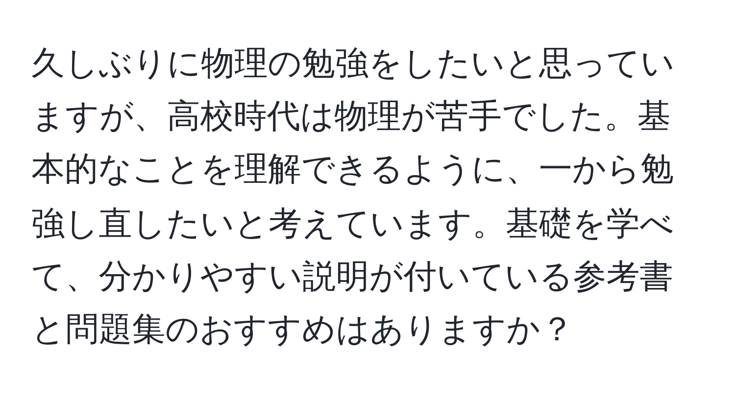 久しぶりに物理の勉強をしたいと思っていますが、高校時代は物理が苦手でした。基本的なことを理解できるように、一から勉強し直したいと考えています。基礎を学べて、分かりやすい説明が付いている参考書と問題集のおすすめはありますか？