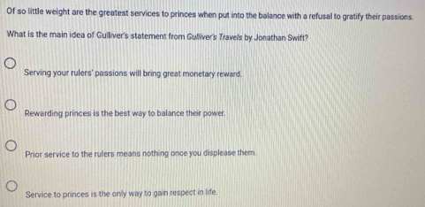 Of so little weight are the greatest services to princes when put into the balance with a refusal to gratify their passions.
What is the main idea of Gulliver's statement from Gulliver's Travels by Jonathan Swift?
Serving your rulers' passions will bring great monetary reward.
Rewarding princes is the best way to balance their power.
Prior service to the rulers means nothing once you displease them.
Service to princes is the only way to gain respect in life.