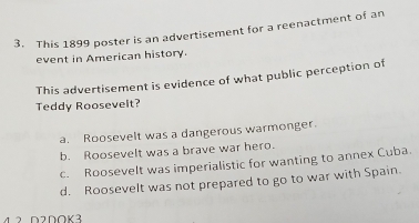 This 1899 poster is an advertisement for a reenactment of an
event in American history.
This advertisement is evidence of what public perception of
Teddy Roosevelt?
a. Roosevelt was a dangerous warmonger.
b. Roosevelt was a brave war hero.
c. Roosevelt was imperialistic for wanting to annex Cuba.
d. Roosevelt was not prepared to go to war with Spain.