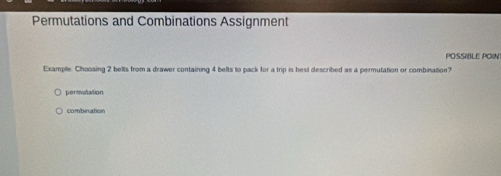 Permutations and Combinations Assignment
POSSIBLE POIN
Example. Choosing 2 belts from a drawer containing 4 belts to pack for a trip is best described as a permutation or combination?
permutation
combination