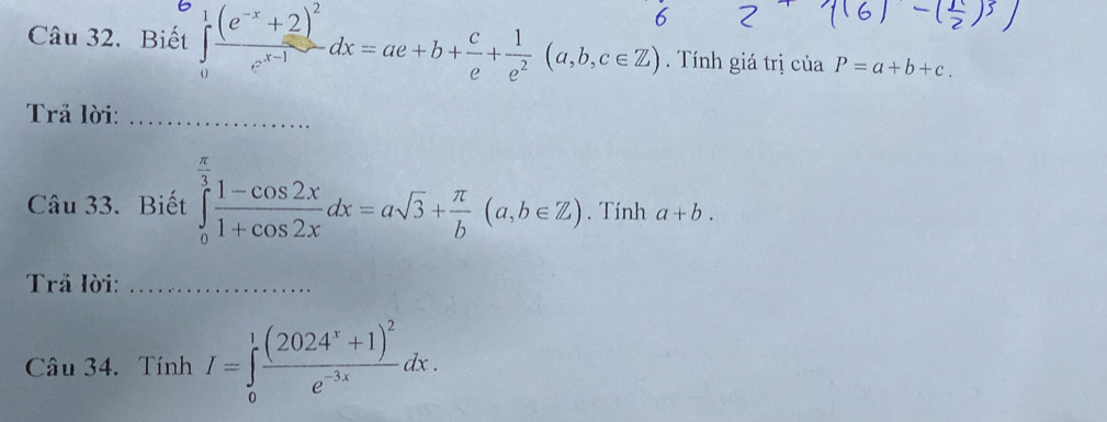 Biết j(e 2di=a+b+ξ+∴ (a,b,c∈Z) Tính giá trị của P=a+b+c. 
Trả lời:_ 
Câu 33. Biết ∈tlimits _0^((frac π)3) (1-cos 2x)/1+cos 2x dx=asqrt(3)+ π /b (a,b∈ Z). Tính a+b. 
Trả lời:_ 
Câu 34. Tính I=∈tlimits _0^(1frac (2024^x)+1)^2e^(-3x)dx.