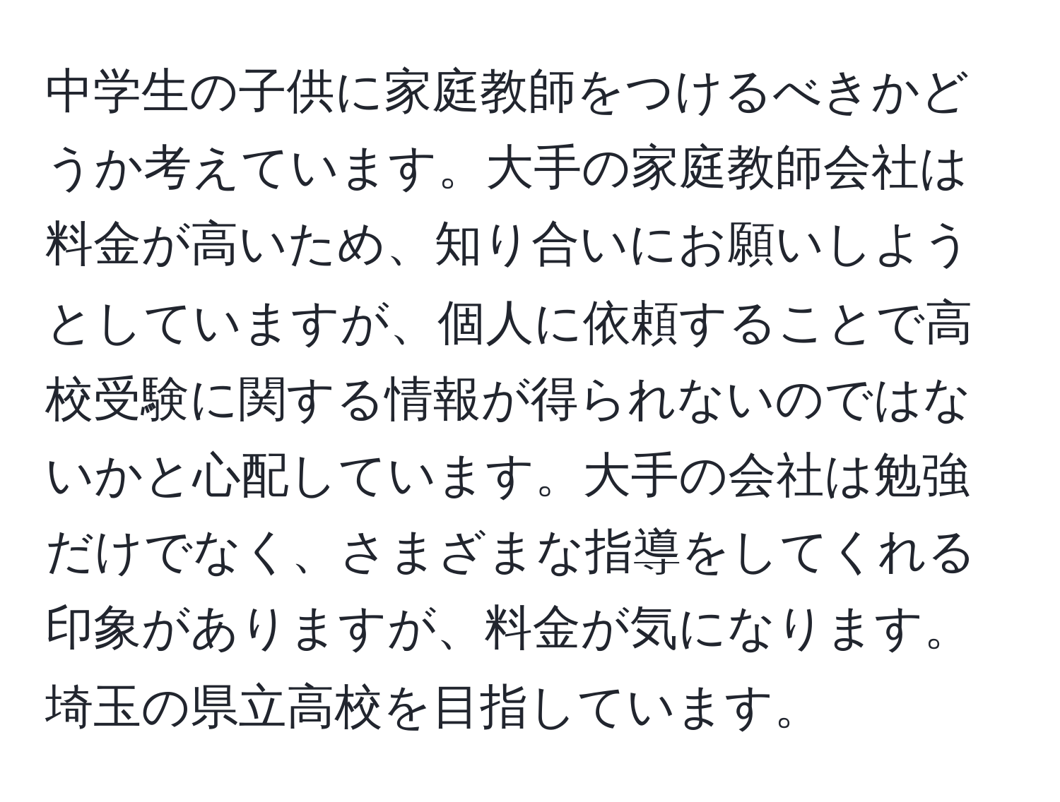 中学生の子供に家庭教師をつけるべきかどうか考えています。大手の家庭教師会社は料金が高いため、知り合いにお願いしようとしていますが、個人に依頼することで高校受験に関する情報が得られないのではないかと心配しています。大手の会社は勉強だけでなく、さまざまな指導をしてくれる印象がありますが、料金が気になります。埼玉の県立高校を目指しています。