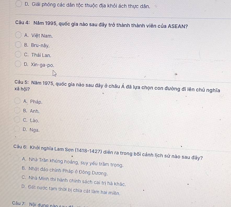 D. Giải phóng các dân tộc thuộc địa khỏi ách thực dân.
Câu 4: Năm 1995, quốc gia nào sau đây trở thành thành viên của ASEAN?
A. Việt Nam.
B. Bru-nây.
C. Thái Lan.
D. Xin-ga-po.
Câu 5: Năm 1975, quốc gia nào sau đây ở châu hat A đã lựa chọn con đường đi lên chủ nghĩa
xã hội?
A. Pháp.
B. Anh.
C. Lào.
D. Nga.
Câu 6: Khởi nghĩa Lam Sơn (1418-1427) diễn ra trong bối cảnh lịch sử nào sau đây?
A. Nhà Trần khủng hoáng, suy yếu trầm trọng.
B. Nhật đảo chính Pháp ở Đông Dương.
C. Nhà Minh thi hành chính sách cai trị hà khắc.
D. Đất nước tạm thời bị chia cất làm hai miền.
Câu 7: Nội dung nào sa