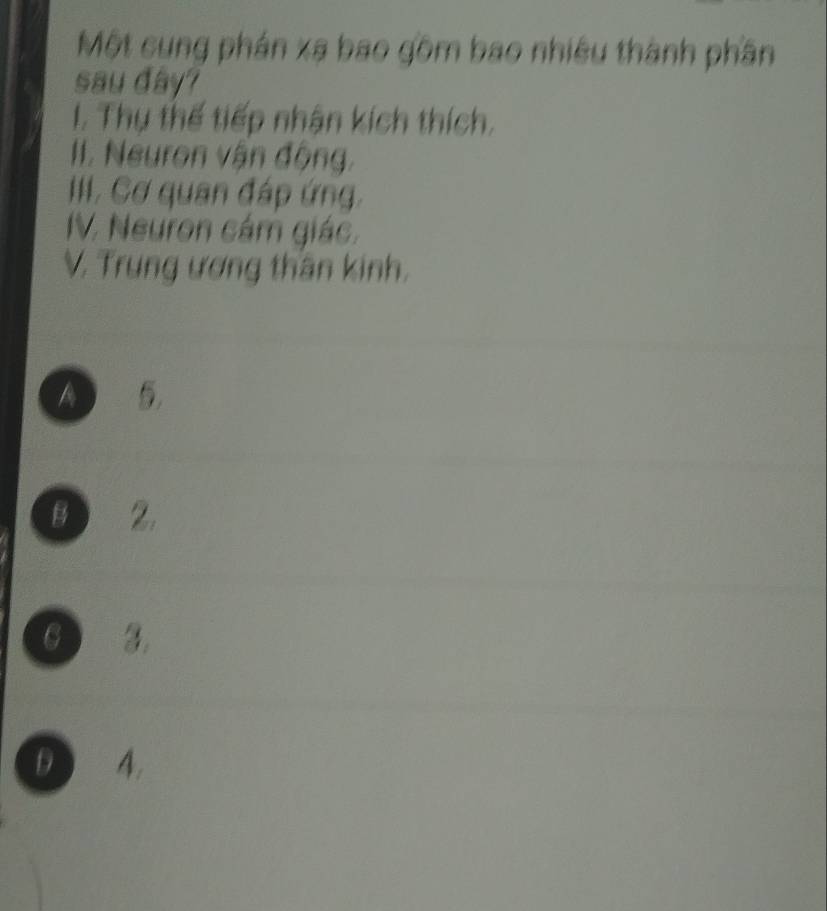 Một cung phán xạ bao gồm bao nhiêu thành phần
sau day?
I. Thụ thế tiếp nhận kích thích,
II. Neuron vận động,
II. Cơ quan đáp ứng.
IV. Neuron cám giác.
V. Trung ương thần kinh.
A
B 2.
3.
D 4.