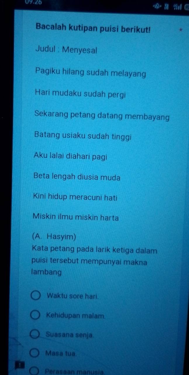 09.26 
2 y°
Bacalah kutipan puisi berikut! 
Judul : Menyesal 
Pagiku hilang sudah melayang 
Hari mudaku sudah pergi 
Sekarang petang datang membayang 
Batang usiaku sudah tinggi 
Aku lalai diahari pagi 
Beta lengah diusia muda 
Kini hidup meracuni hati 
Miskin ilmu miskin harta 
(A. Hasyim) 
Kata petang pada larik ketiga dalam 
puisi tersebut mempunyai makna 
lambang 
Waktu sore hari. 
Kehidupan malam. 
Suasana senja. 
Masa tua. 
! 
Perasaan manusia