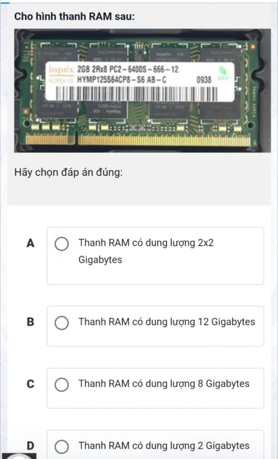 Cho hình thanh RAM sau:
Hy chọn đáp án đúng:
A Thanh RAM có dung lượng 2* 2
Gigabytes
B Thanh RAM có dung lượng 12 Gigabytes
C Thanh RAM có dung lượng 8 Gigabytes
D Thanh RAM có dung lượng 2 Gigabytes