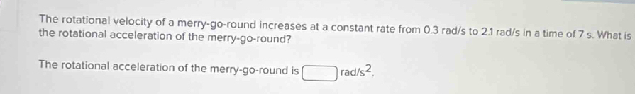 The rotational velocity of a merry-go-round increases at a constant rate from 0.3 rad/s to 2.1 rad/s in a time of 7 s. What is 
the rotational acceleration of the merry-go-round? 
The rotational acceleration of the merry-go-round is □ rad/s^2,