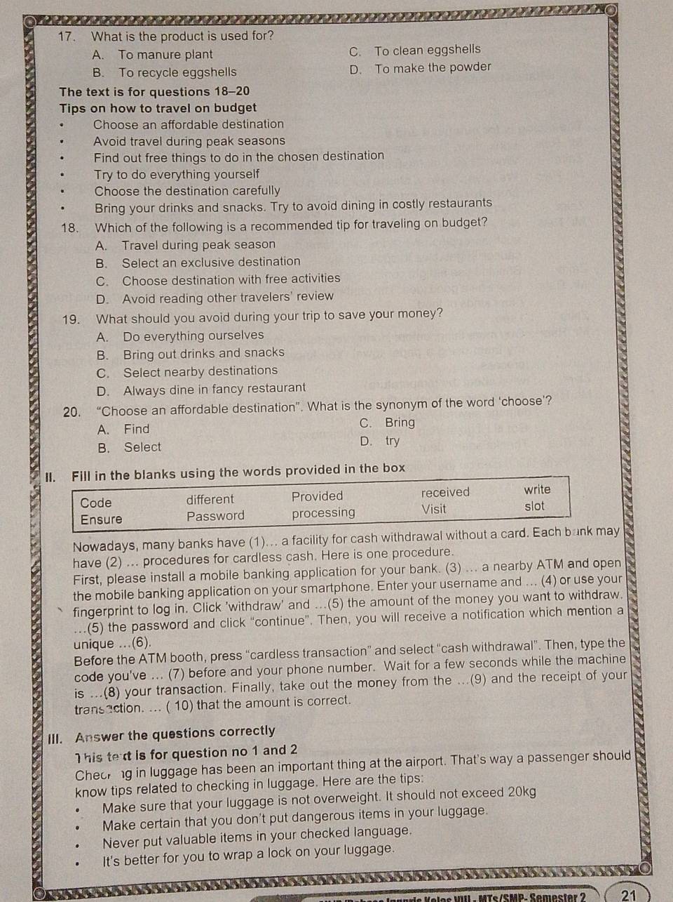 What is the product is used for?
A. To manure plant C. To clean eggshells
B. To recycle eggshells D. To make the powder
The text is for questions 18-20
Tips on how to travel on budget
Choose an affordable destination
Avoid travel during peak seasons
Find out free things to do in the chosen destination
Try to do everything yourself
Choose the destination carefully
Bring your drinks and snacks. Try to avoid dining in costly restaurants
18. Which of the following is a recommended tip for traveling on budget?
A. Travel during peak season
B. Select an exclusive destination
C. Choose destination with free activities
D. Avoid reading other travelers' review
19. What should you avoid during your trip to save your money?
A. Do everything ourselves
B. Bring out drinks and snacks
C. Select nearby destinations
D. Always dine in fancy restaurant
20. “Choose an affordable destination”. What is the synonym of the word ‘choose’?
A. Find C. Bring
B. Select D. try
II. Fill in the blanks using the words provided in the box
Code different Provided received write
Ensure Password processing Visit slot
Nowadays, many banks have (1)... a facility for cash withdrawal without a card. Each bank may
have (2) ... procedures for cardless cash. Here is one procedure.
First, please install a mobile banking application for your bank. (3) ... a nearby ATM and open
the mobile banking application on your smartphone. Enter your username and ... (4) or use your
fingerprint to log in. Click 'withdraw' and ...(5) the amount of the money you want to withdraw.
(5) the password and click “continue”. Then, you will receive a notification which mention a
unique ...(6).
Before the ATM booth, press “cardless transaction” and select “cash withdrawal”. Then, type the
code you've ... (7) before and your phone number. Wait for a few seconds while the machine
is ...(8) your transaction. Finally, take out the money from the ...(9) and the receipt of your
transaction. ... ( 10) that the amount is correct.
III. Answer the questions correctly
his text is for question no 1 and 2
Cheokng in luggage has been an important thing at the airport. That's way a passenger should
know tips related to checking in luggage. Here are the tips:
Make sure that your luggage is not overweight. It should not exceed 20kg
Make certain that you don't put dangerous items in your luggage.
Never put valuable items in your checked language.
It's better for you to wrap a lock on your luggage.
Ts/SMP. Semester ? 21