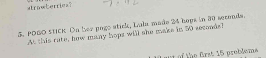 strawberries? 
5. POGO STICK On her pogo stick, Lula made 24 hops in 30 seconds. 
At this rate, how many hops will she make in 50 seconds? 
out of the first 15 problems