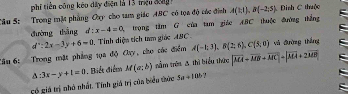 phí tiền công kéo dây điện là 13 triệu đóng? 
Câu 5: Trong mặt phẳng Oxy cho tam giác ABC có tọa độ các đính A(1;1), B(-2;5) Đinh C thuộc 
đường thẳng d:x-4=0 , trọng tâm G của tam giác ABC thuộc đường thẳng
d':2x-3y+6=0. Tính diện tích tam giác ABC. 
Câu 6: Trong mặt phẳng tọa độ Oxy, cho các điểm A(-1;3), B(2;6), C(5;0) và đường thẳng
△ :3x-y+1=0. Biết điểm M(a;b) nằm trên Δ thì biểu thức |overline MA+overline MB+overline MC|+|overline MA+2overline MB|
gó giá trị nhỏ nhất. Tính giá trị của biểu thức 5a+10b ?