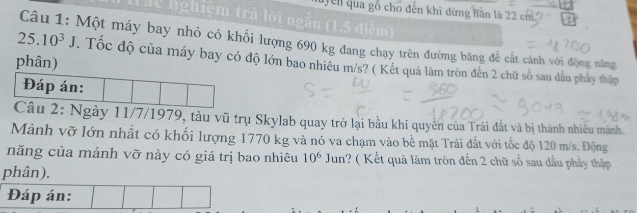 yên qua gỗ cho đến khi dừng hăn là 22 cm. 
Tác nghiệm trả lời ngăn (1,5 điểm) 
Câu 1: Một máy bay nhỏ có khối lượng 690 kg đang chạy trên đường băng để cất cánh với động năng
25.10^3J. Tốc độ của máy bay có độ lớn bao nhiêu m/s? ( Kết quả làm tròn đến 2 chữ số sau đầu phảy thập 
phân) 
Đáp án: 
Câu 2: Ngày 11/7/1979, tàu vũ trụ Skylab quay trở lại bầu khí quyển của Trái đất và bị thành nhiều mảnh. 
Mảnh vỡ lớn nhất có khối lượng 1770 kg và nó va chạm vào bề mặt Trái đất với tốc độ 120 m/s. Động 
năng của mảnh vỡ này có giá trị bao nhiêu 10^6 Jun? ( Kết quả làm tròn đến 2 chữ số sau dấu phẩy thập 
phân). 
Đáp án: