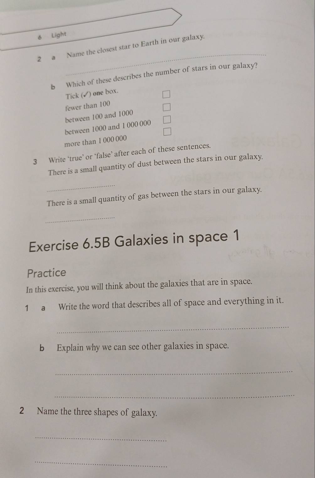 Light
_
2 a Name the closest star to Earth in our galaxy.
b Which of these describes the number of stars in our galaxy?
Tick (✓) one box.
fewer than 100
between 100 and 1000
between 1000 and 1 000 000
more than 1 000 000
3 Write ‘true’ or ‘false’ after each of these sentences.
There is a small quantity of dust between the stars in our galaxy.
_
There is a small quantity of gas between the stars in our galaxy.
_
Exercise 6.5B Galaxies in space 1
Practice
In this exercise, you will think about the galaxies that are in space.
1 a Write the word that describes all of space and everything in it.
_
b Explain why we can see other galaxies in space.
_
_
2 Name the three shapes of galaxy.
_
_