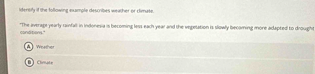 Identify if the following example describes weather or climate.
“The average yearly rainfall in Indonesia is becoming less each year and the vegetation is slowly becoming more adapted to drought
conditions."
A Weather
BClimate