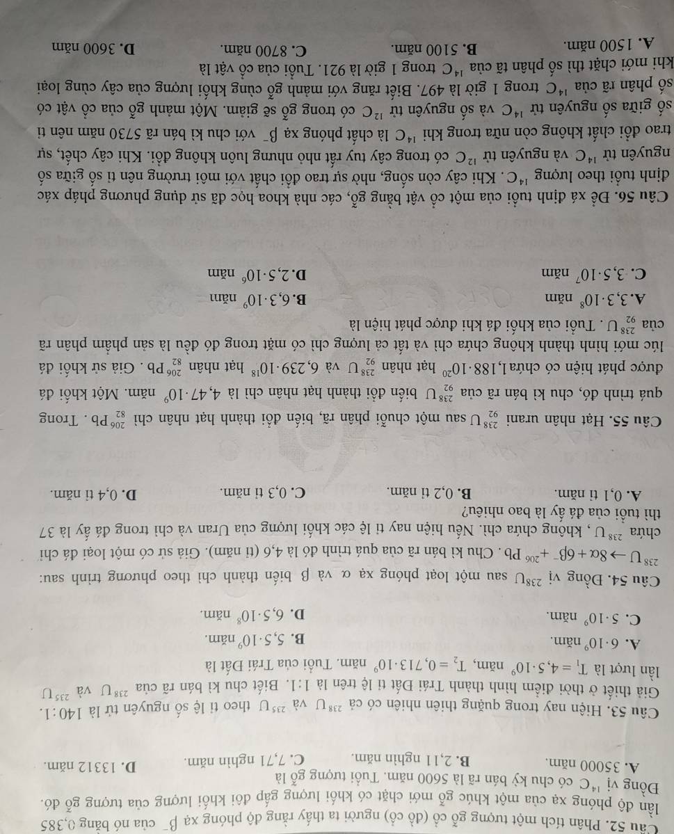 Cầu 52. Phân tích một tượng gỗ cổ (đồ cổ) người ta thấy rằng độ phóng xạ beta^- của nó băng 0,385
lần độ phóng xạ của một khúc gỗ mới chặt có khối lượng gấp đôi khối lượng của tượng gỗ đó.
Đồng vị ^14C có chu kỳ bán rã là 5600 năm. Tuổi tượng gỗ là
A. 35000 năm. B. 2,11 nghìn năm. C. 7,71 nghìn năm. D. 13312 năm.
Câu 53. Hiện nay trong quặng thiên nhiên có cả ^238U và ^235U theo tỉ lệ số nguyên tử là 140:1.
Giả thiết ở thời điểm hình thành Trái Đất tỉ lệ trên là 1:1.  Biết chu kì bán rã của ²'U và ^235U
lần lượt là T_1=4,5· 10^9 năm, T_2=0,713· 10^9nam. Tuổi của Trái Đất là
A. 6· 10^9 năm. 5,5· 10^9nar n.
B.
C. 5· 10^9 năm. J
D. 6,5· 10^8na m
Câu 54. Đồng vị ^238U sau một loạt phóng xạ α và β biến thành chì theo phương trình sau:
^238Uto 8alpha +6beta^-+^206Pb. Chu kì bán rã của quá trình đó là 4,6 (tỉ năm). Giả sử có một loại đá chi
chứa^(238)U , khộng chứa chì. Nếu hiện nay tỉ lệ các khối lượng của Uran và chì trong đá ấy là 37
thì tuổi của đá ấy là bao nhiêu?
A. 0,1 tỉ năm. B. 0,2 tỉ năm. C. 0,3 tỉ năm. D. 0,4 tỉ năm.
Câu 55. Hạt nhân urani _(92)^(238)U sau một chuỗi phân rã, biến đổi thành hạt nhân chì _(82)^(206)P b . Trong
quá trình đó, chu kì bán rã của _(92)^(238)U biến đồi thành hạt nhân chì là 4,47· 10^9 năm. Một khối đá
được phát hiện có chứa 1,188· 10^(20) hạt nhân _(92)^(238)U và 6,239· 10^(18) hạt nhân _(82)^(206)Pb. Giả sử khối đá
lúc mới hình thành không chứa chì và tất cả lượng chì có mặt trong đó đều là sản phầm phân rã
của _(92)^(238)U. Tuổi của khối đá khi được phát hiện là
A. 3,3· 10^8 năm B. 6,3· 10^9 năm
C. 3,5· 10^7 năm D. 2,5· 10^6 năm
Câu 56. Để xá định tuổi của một cổ vật bằng gỗ, các nhà khoa học đã sử dụng phương pháp xác
định tuổi theo lượng^(14)C. Khi cây còn sống, nhờ sự trao đổi chất với môi trường nên tỉ số giữa số
nguyên tử ^14C và nguyên tử ^12C có trong cây tuy rất nhỏ nhưng luôn không đổi. Khi cây chết, sự
trao đổi chất không còn nữa trong khi^(14)C là chất phóng : x? 1 P với hu kì bán rã 5730 năm nên tỉ
số giữa số nguyên tử ^14C và số nguyên tử ^12C có trong gwidehat o sẽ giảm. Một mảnh gỗ của cổ vật có
số phân rã của^(14)C trong 1 giờ là 497. Biết răng với mảnh ghat 0 cùng khối lượng của cây cùng loại
khi mới chặt thì số phân tã của^(14)C trong 1 giờ là 921. Tuổi của cổ vật là
A. 1500 năm. B. 5100 năm. C. 8700 năm. D. 3600 năm