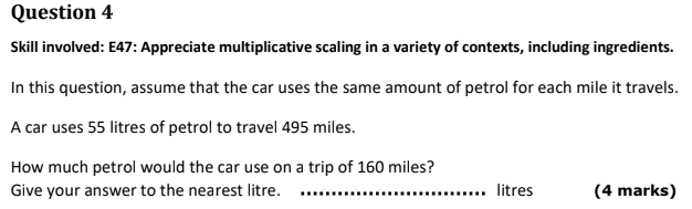 Skill involved: E47: Appreciate multiplicative scaling in a variety of contexts, including ingredients. 
In this question, assume that the car uses the same amount of petrol for each mile it travels. 
A car uses 55 litres of petrol to travel 495 miles. 
How much petrol would the car use on a trip of 160 miles? 
Give your answer to the nearest litre. _ litres (4 marks)