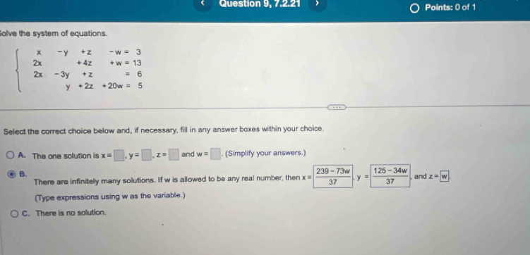 Question 9, 7.2.21 Points: 0 of 1
olve the system of equations.
beginarrayl x-y+z-w=3 2x+4z+w=13 2x-3y+z=6 y+2z+20w=5endarray.
Select the correct choice below and, if necessary, fill in any answer boxes within your choice.
A. The one solution is x=□ , y=□ , z=□ and w=□. (Simplify your answers.)
B.
There are infinitely many solutions. If w is allowed to be any real number, then x= frac 239-73w= (125-34w)/37  , and z=boxed w
(Type expressions using w as the variable.)
C. There is no solution.