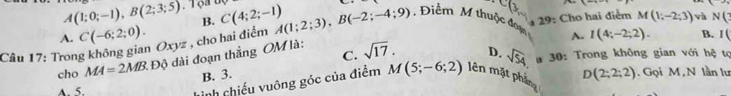 A(1;0;-1), B(2;3;5) Tọa C(4;2;-1)
B.
.
A. I(4;-2;2). 
Câu 17: Trong không gian Oxyz , cho hai điểm A(1;2;3), B(-2;-4;9) Điểm M thuộc đoạn 29: Cho hai điểm M(1;-2;3) vù N(3
A. C(-6;2;0). B. I (
C. sqrt(17). 
cho MA=2MB Độ di đoạn thắng OM là:
D. sqrt(54) 4 30: Trong không gian với hệ tọ
B. 3.
A. 5. D(2;2;2). Gọi M, N lần lư
Lình chiếu vuông góc của điểm M(5;-6;2) lên mặt phảng