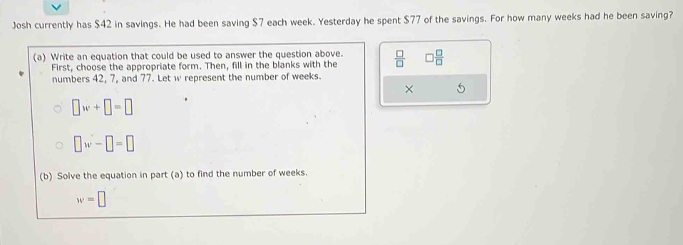 Josh currently has $42 in savings. He had been saving $7 each week. Yesterday he spent $77 of the savings. For how many weeks had he been saving? 
(a) Write an equation that could be used to answer the question above.  □ /□   □  □ /□  
First, choose the appropriate form. Then, fill in the blanks with the 
numbers 42, 7, and 77. Let w represent the number of weeks. 
× 5
□ w+□ =□
□ w-□ =□
(b) Solve the equation in part (a) to find the number of weeks.
w=□