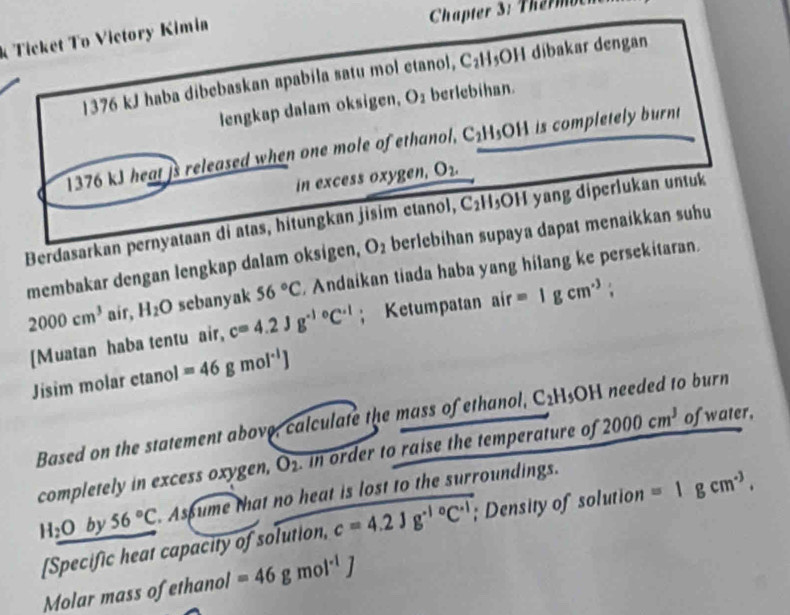 Ticket To Victory Kimia 
Chapter 3: Thermben
1376 kJ haba dibebaskan apabila satu mol etanol, C_2H 3OH dibakar dengan 
lengkap dalam oksigen, O_1 berlebihan.
1376 kJ heat is released when one mole of ethanol, C_2H_5 y|| is completely burnt 
in excess oxygen. O_2.
C_2| H₃OH yang diperlukan untuk 
Berdasarkan pernyataan di atas, hitungkan jisim etanol, berlebihan supaya dapat menaikkan suhu 
membakar dengan lengkap dalam oksigen, O_2
2000cm^3 air, H_2O sebanyak 56°C Andaikan tiada haba yang hilang ke persekitaran. 
[Muatan haba tentu air, c=4.2Jg^((-1)°C^-1); Ketumpatan air=1gcm^3;
Jisim molar ctanol =46gmol^(-1)J
Based on the statement above, calculate the mass of ethanol, C_2H_5OH needed to burn 
completely in excess oxygen, O2. in order to raise the temperature of 2000cm^3 of water,
H_2O by 56°C Asume that no heat is lost to the surroundings. 
[Specific heat capacity of solution, c=4.2Jg^(-10)C^(-1); Density of solution =1gcm^(-3). 
Molar mass of ethanol =46gmol^(-1)J