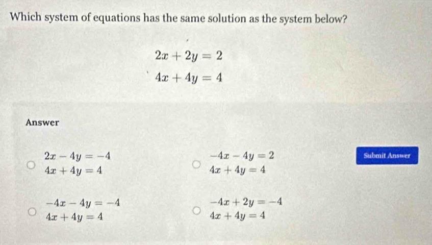 Which system of equations has the same solution as the system below?
2x+2y=2
4x+4y=4
Answer
-4x-4y=2
2x-4y=-4 Submit Answer
4x+4y=4
4x+4y=4
-4x-4y=-4
-4x+2y=-4
4x+4y=4
4x+4y=4