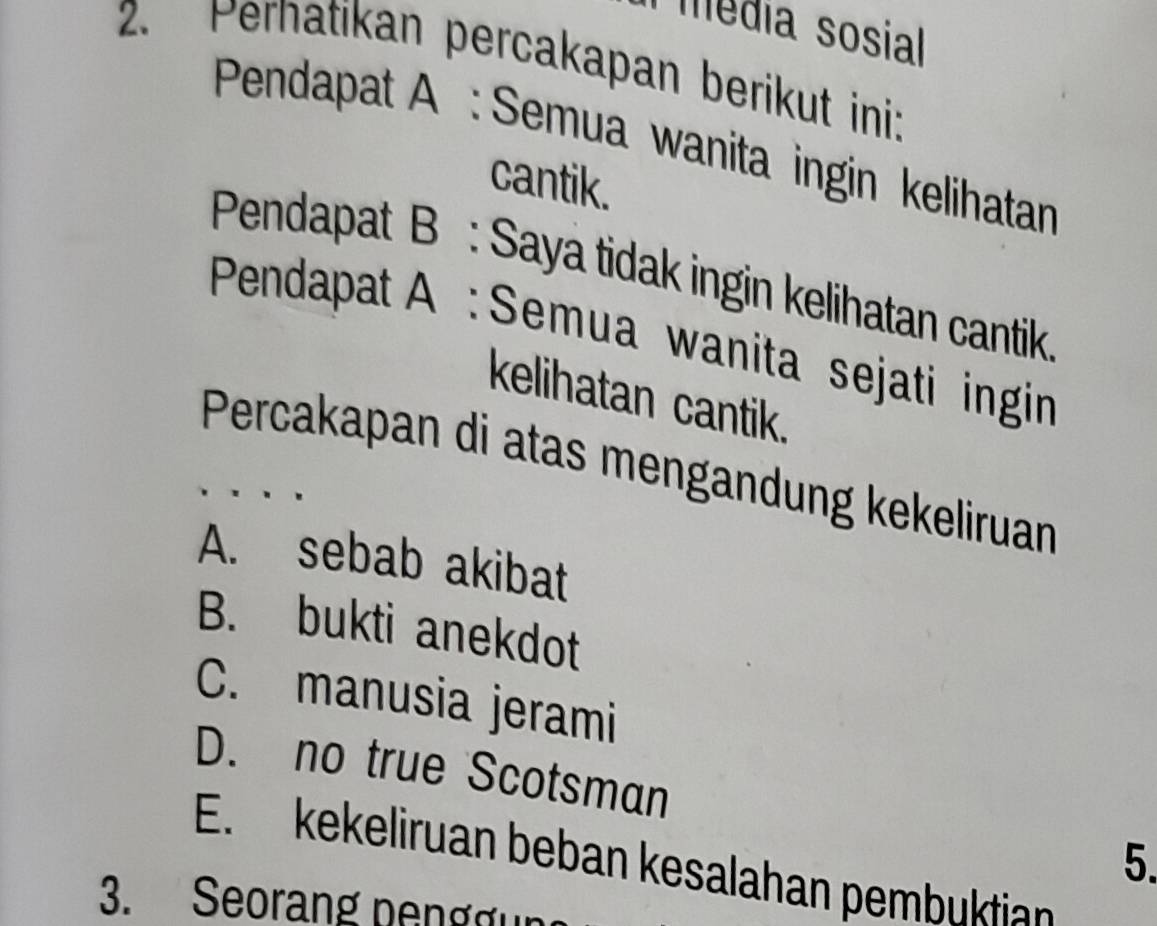 média sosial
2. Pernatikan percakapan berikut ini:
Pendapat A : Semua wanita ingin kelihatan
cantik.
Pendapat B : Saya tidak ingin kelihatan cantik
Pendapat A : Semua wanita sejati ingin
kelihatan cantik.
Percakapan di atas mengandung kekeliruan
A. sebab akibat
B. bukti anekdot
C. manusia jerami
D. no true Scotsman
5.
E. kekeliruan beban kesalahan pembuktian
3. Seorang pengg