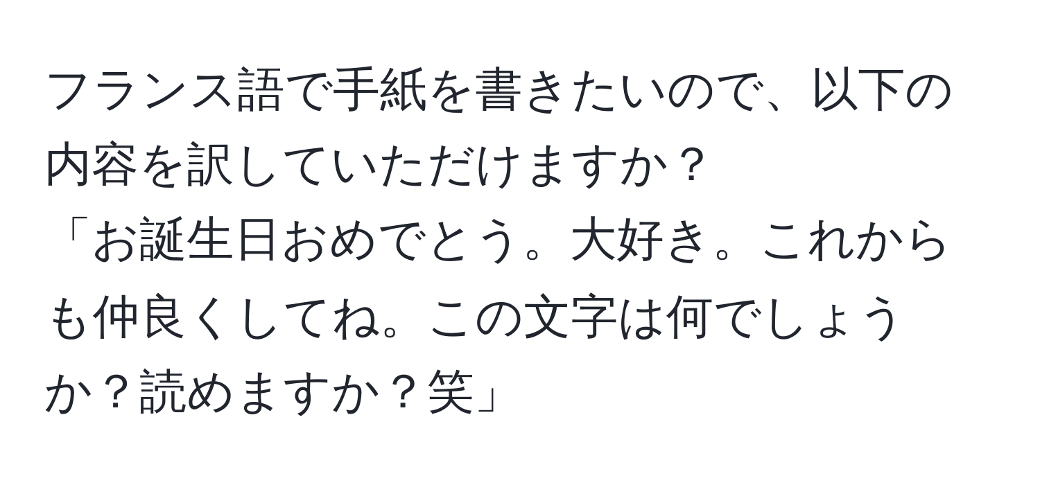 フランス語で手紙を書きたいので、以下の内容を訳していただけますか？  
「お誕生日おめでとう。大好き。これからも仲良くしてね。この文字は何でしょうか？読めますか？笑」