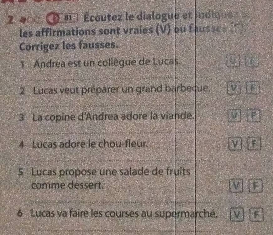 2 400 ( ' Écoutez le dialogue et indiquez 
les affirmations sont vraies (V) ou fausses (F).
Corrigez les fausses.
1 Andrea est un collègue de Lucas. D
2 Lucas veut préparer un grand barbecue. V
3 La copine d'Andrea adore la viande. V F
4 Lucas adore le chou-fleur. F
5 Lucas propose une salade de fruits
comme dessert. V F
6 Lucas va faire les courses au supermarché. V F