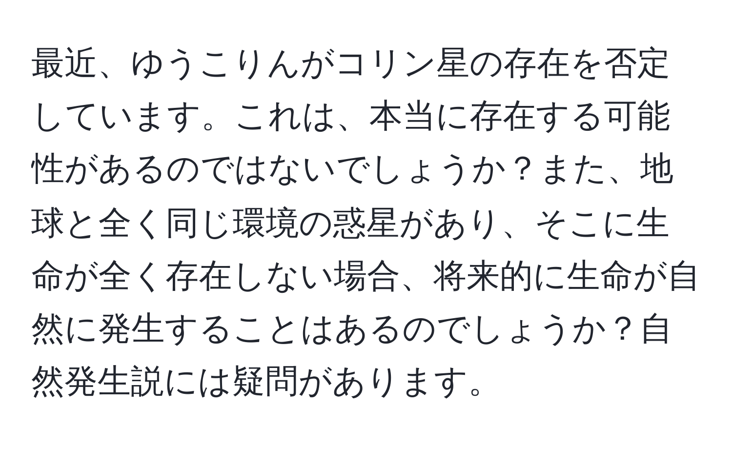 最近、ゆうこりんがコリン星の存在を否定しています。これは、本当に存在する可能性があるのではないでしょうか？また、地球と全く同じ環境の惑星があり、そこに生命が全く存在しない場合、将来的に生命が自然に発生することはあるのでしょうか？自然発生説には疑問があります。