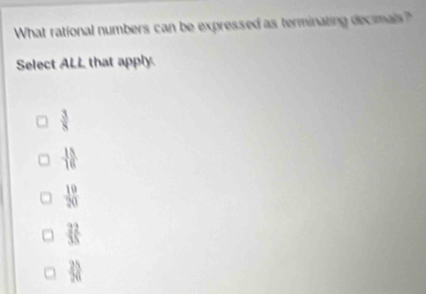 What rational numbers can be expressed as terminating decimals?
Select ALL that apply.
 3/8 
 15/16 
 19/20 
 22/35 
frac 2