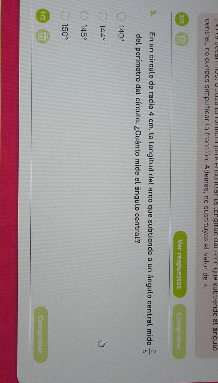No le desanmes: Otiliza la formula para encontrar la longitud del arco que subtiende al angulo
central, no olvides simplificar la fracción. Además, no sustituyas el valor de π.
2/2 Ver respuestas Comprobar
5. En un círculo de radio 4 cm, la longitud del arco que subtiende a un ángulo central mide  2/5 
del perímetro del círculo. ¿Cuánto mide el ángulo central?
140°
144°
145°
150°
1/2 Comprobar