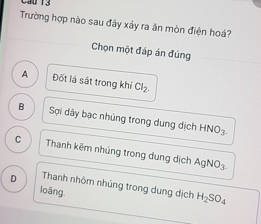 Trường hợp nào sau đây xảy ra ăn mòn điện hoá?
Chọn một đáp án đúng
A Đốt lá sắt trong khí CI_2
B Sợi dây bạc nhúng trong dung dịch HNO3.
C Thanh kẽm nhúng trong dung dịch AgNO3.
D
Thanh nhôm nhúng trong dung dịch H_2SO_4
loãng.