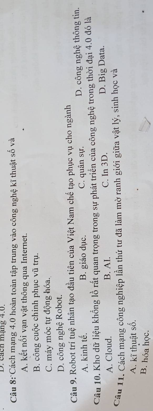 cách mạng 4.0.
Câu 8:Cách mạng 4.0 hoàn toàn tập trung vào công nghệ kĩ thuật số và
A. kết nối vạn vật thông qua Internet.
B. công cuộc chinh phục vũ trụ.
C. máy móc tự động hóa.
D. công nghệ Robot.
Câu 9. Robot trí tuệ nhân tạo đầu tiên của Việt Nam chế tạo phục vụ cho ngành
A. kinh tế. B. giáo dục. C. quân sự. D. công nghệ thông tin.
Câu 10. Kho dữ liệu khổng lồ rất quan trọng trong sự phát triển của công nghệ trong thời đại 4.0 đó là
A. Cloud. B. AI. C. In 3D. D. Big Data.
Câu 11. Cách mạng công nghiệp lần thứ tư đã làm mờ ranh giới giữa vật lý, sinh học và
A. kĩ thuật số.
B. hóa học.
