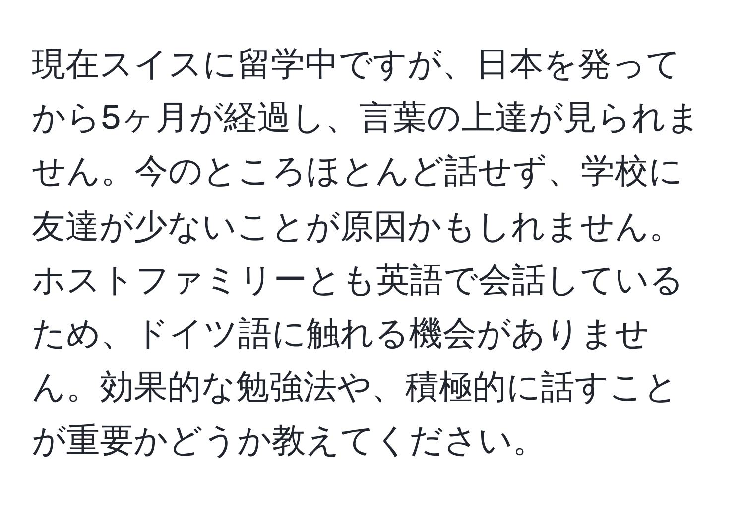 現在スイスに留学中ですが、日本を発ってから5ヶ月が経過し、言葉の上達が見られません。今のところほとんど話せず、学校に友達が少ないことが原因かもしれません。ホストファミリーとも英語で会話しているため、ドイツ語に触れる機会がありません。効果的な勉強法や、積極的に話すことが重要かどうか教えてください。