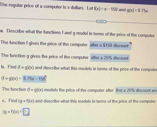 The regular price of a computer is x dollars. Let f(x)=x-150 and g(x)=0.75x. 
a. Describe what the functions f and g model in terms of the price of the computer. 
The function f gives the price of the computer after a $150 discount 
The function g gives the price of the computer after a 25% discount 
b.Find (fcirc g)(x) and describe what this models in terms of the price of the computer
(fcirc g)(x)=0.75x-150
The function (fcirc g)(x) models the price of the computer after first a 25% discount an 
c. Find (gcirc f)(x) and describe what this models in terms of the price of the computer.
(gcirc f)(x)=□