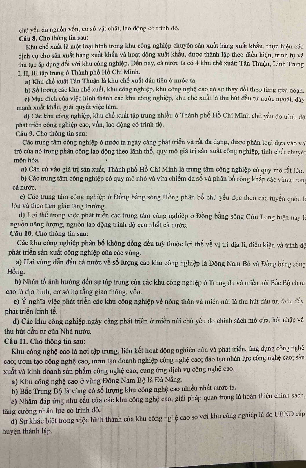 chủ yếu do nguồn vốn, cơ sở vật chất, lao động có trình độ.
Câu 8. Cho thông tin sau:
Khu chế xuất là một loại hình trong khu công nghiệp chuyên sản xuất hàng xuất khẩu, thực hiện các
dịch vụ cho sản xuất hàng xuất khẩu và hoạt động xuất khẩu, được thành lập theo điều kiện, trình tự và
thủ tục áp dụng đối với khu công nghiệp. Đến nay, cả nước ta có 4 khu chế xuất: Tân Thuận, Linh Trung
I, II, III tập trung ở Thành phố Hồ Chí Minh.
a) Khu chế xuất Tân Thuận là khu chế xuất đầu tiên ở nước ta.
b) Số lượng các khu chế xuất, khu công nghiệp, khu công nghệ cao có sự thay đổi theo từng giai đoạn.
c) Mục đích của việc hình thành các khu công nghiệp, khu chế xuất là thu hút đầu tư nước ngoài, đầy
mạnh xuất khẩu, giải quyết việc làm.
d) Các khu công nghiệp, khu chế xuất tập trung nhiều ở Thành phố Hồ Chí Minh chủ yếu do trình độ
phát triển công nghiệp cao, vốn, lao động có trình độ.
Câu 9. Cho thông tin sau:
Các trung tâm công nghiệp ở nước ta ngày càng phát triển và rất đa dạng, được phân loại dựa vào va
trò của nó trong phân công lao động theo lãnh thổ, quy mô giá trị sản xuất công nghiệp, tính chất chuyên
môn hóa.
a) Căn cứ vào giá trị sản xuất, Thành phố Hồ Chí Minh là trung tâm công nghiệp có quy mô rất lớn.
b) Các trung tâm công nghiệp có quy mô nhỏ và vừa chiếm đa số và phân bố rộng khắp các vùng trong
cả nước.
c) Các trung tâm công nghiệp ở Đồng bằng sông Hồng phân bố chủ yếu dọc theo các tuyến quốc là
lớn và theo tam giác tăng trưởng.
d) Lợi thế trong việc phát triển các trung tâm công nghiệp ở Đồng bằng sông Cửu Long hiện nay là
nguồn năng lượng, nguồn lao động trình độ cao nhất cả nước.
Câu 10. Cho thông tin sau:
Các khu công nghiệp phân bố không đồng đều tuỳ thuộc lợi thế về vị trí địa lí, điều kiện và trình độ
phát triển sản xuất công nghiệp của các vùng.
a) Hai vùng dẫn đầu cả nước về số lượng các khu công nghiệp là Đông Nam Bộ và Đồng bằng sông
Hồng.
b) Nhân tố ảnh hưởng đến sự tập trung của các khu công nghiệp ở Trung du và miền núi Bắc Bộ chưa
cao là địa hình, cơ sở hạ tầng giao thông, vốn.
c) Ý nghĩa việc phát triển các khu công nghiệp về nông thôn và miền núi là thu hút đầu tư, thúc đẩy
phát triển kinh tế.
d) Các khu công nghiệp ngày càng phát triển ở miền núi chủ yếu do chính sách mở cửa, hội nhập và
thu hút đầu tư của Nhà nước.
Câu 11. Cho thông tin sau:
Khu công nghệ cao là nơi tập trung, liên kết hoạt động nghiên cứu và phát triền, ứng dụng công nghệ
cao; ươm tạo công nghệ cao, ươm tạo doanh nghiệp công nghệ cao; đào tạo nhân lực công nghệ cao; sản
xuất và kinh doanh sản phẩm công nghệ cao, cung ứng dịch vụ công nghệ cao.
a) Khu công nghệ cao ở vùng Đông Nam Bộ là Đà Nẵng.
b) Bắc Trung Bộ là vùng có số lượng khu công nghệ cao nhiều nhất nước ta.
c) Nhằm đáp ứng nhu cầu của các khu công nghệ cao, giải pháp quan trọng là hoàn thiện chính sách,
tăng cường nhân lực có trình độ.
d) Sự khác biệt trong việc hình thành của khu công nghệ cao so với khu công nghiệp là do UBND cấp
huyện thành lập.
