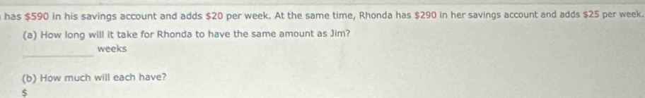 has $590 in his savings account and adds $20 per week. At the same time, Rhonda has $290 in her savings account and adds $25 per week. 
(a) How long will it take for Rhonda to have the same amount as Jim? 
_
weeks
(b) How much will each have?
$